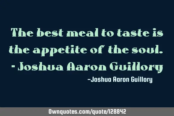 The best meal to taste is the appetite of the soul. - Joshua Aaron G