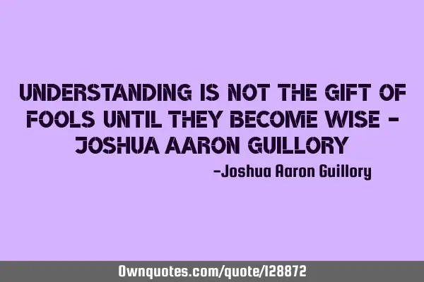 Understanding is not the gift of fools until they become wise - Joshua Aaron G