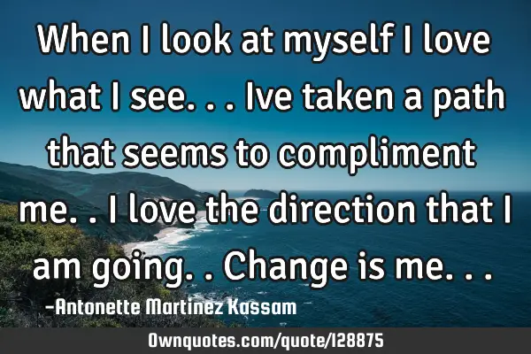 When I look at myself I love what I see... Ive taken a path that seems to compliment me.. I love