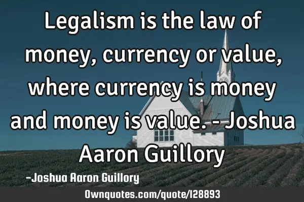 Legalism is the law of money, currency or value, where currency is money and money is value. - J