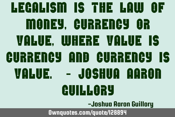 Legalism is the law of money, currency or value, where value is currency and currency is value. - J