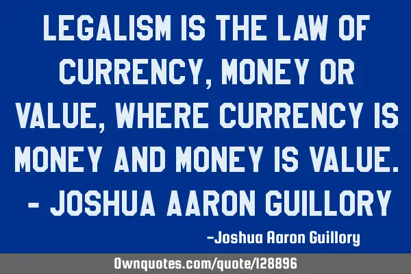 Legalism is the law of currency, money or value, where currency is money and money is value. - J