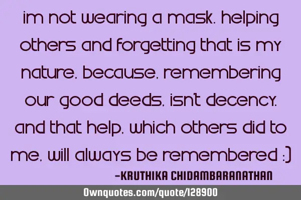 Im not wearing a mask.Helping others and forgetting that is my nature,because,remembering our good
