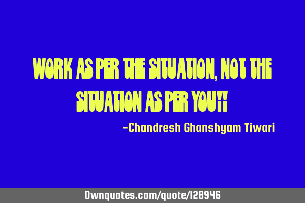 Work as per the situation,not the situation as per you!!