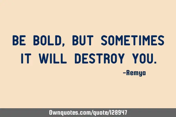Be bold, but sometimes it will destroy