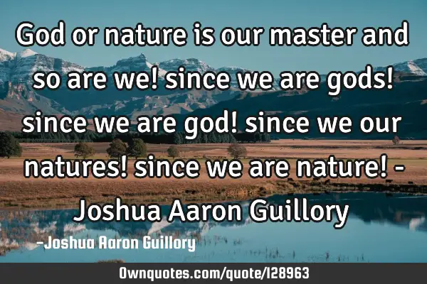 God or nature is our master and so are we! since we are gods! since we are god! since we our