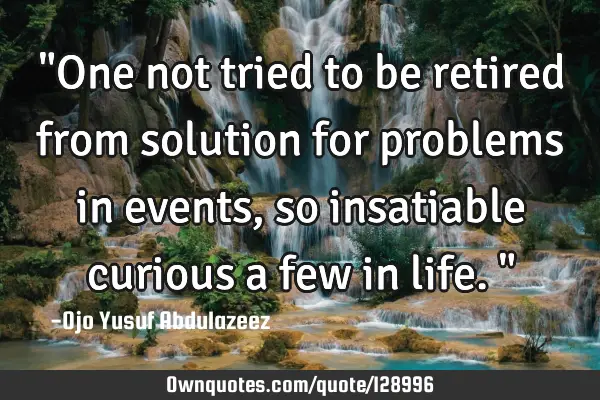 "One not tried to be retired from solution for problems in events, so insatiable curious a few in
