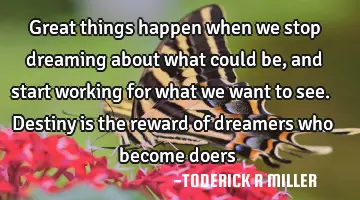 Great things happen when we stop dreaming about what could be, and start working for what we want