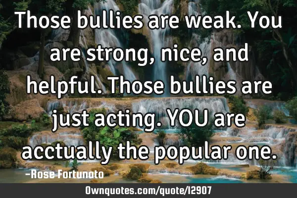 Those bullies are weak. You are strong, nice, and helpful. Those bullies are just acting. YOU are