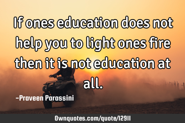 If ones education does not help you to light ones fire then it is not education at
