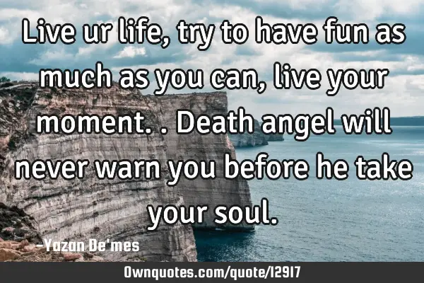 Live ur life,try to have fun as much as you can,live your moment.. Death angel will never warn you