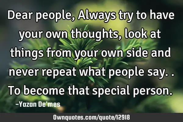 Dear people, Always try to have your own thoughts, look at things from your own side and never
