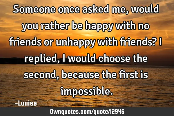 Someone once asked me, would you rather be happy with no friends or unhappy with friends? I replied,