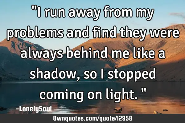 "I run away from my problems and find they were always behind me like a shadow, so i stopped coming