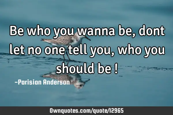 Be who you wanna be, dont let no one tell you, who you should be !
