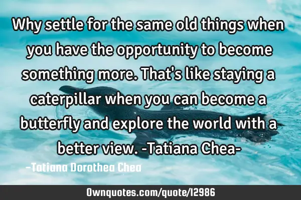 Why settle for the same old things when you have the opportunity to become something more. That