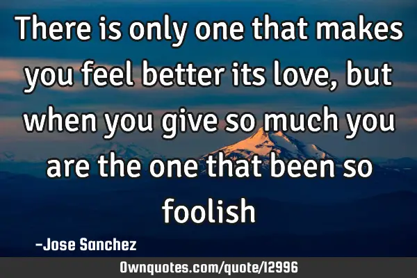 There is only one that makes you feel better its love, but when you give so much you are the one