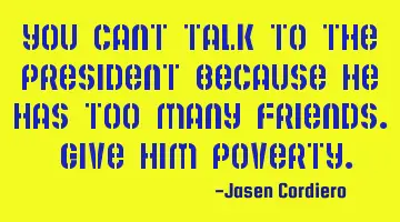 YOU CANT TALK TO THE PRESIDENT BECAUSE HE HAS TOO MANY FRIENDS. GIVE HIM POVERTY.
