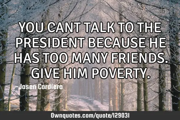 YOU CANT TALK TO THE PRESIDENT BECAUSE HE HAS TOO MANY FRIENDS. GIVE HIM POVERTY