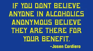 IF YOU DONT BELIEVE ANYONE IN ALCOHOLICS ANONYMOUS BELIEVE THEY ARE THERE FOR YOUR BENEFIT.