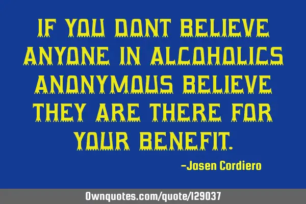 IF YOU DONT BELIEVE ANYONE IN ALCOHOLICS ANONYMOUS BELIEVE THEY ARE THERE FOR YOUR BENEFIT