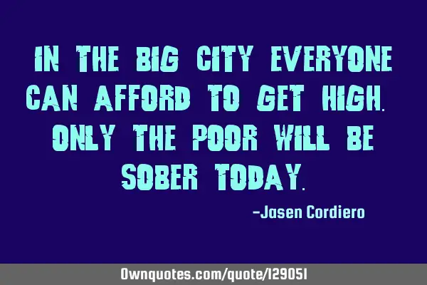 IN THE BIG CITY EVERYONE CAN AFFORD TO GET HIGH. ONLY THE POOR WILL BE SOBER TODAY