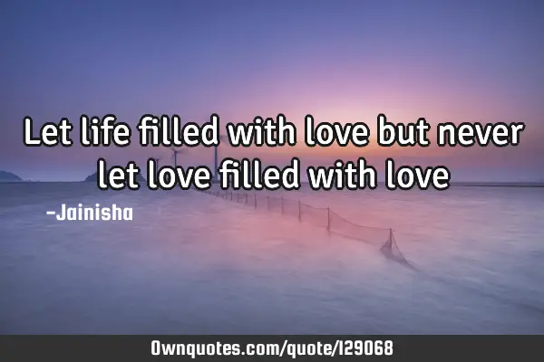 Let life filled with love but never let love filled with