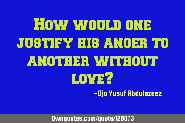 How would one justify his anger to another without love?