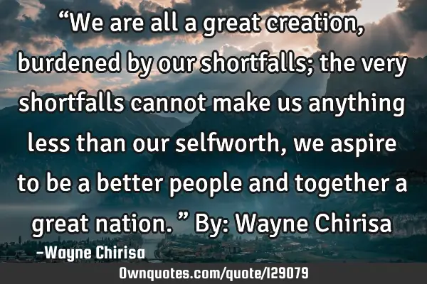 “We are all a great creation, burdened by our shortfalls; the very shortfalls cannot make us