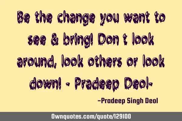 Be the change you want to see & bring! Don’t look around, look others or look down! - Pradeep D