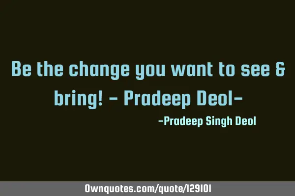 Be the change you want to see & bring! - Pradeep Deol-