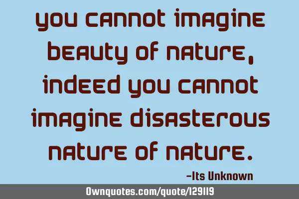 You cannot imagine beauty of Nature, indeed you cannot imagine disasterous nature of N