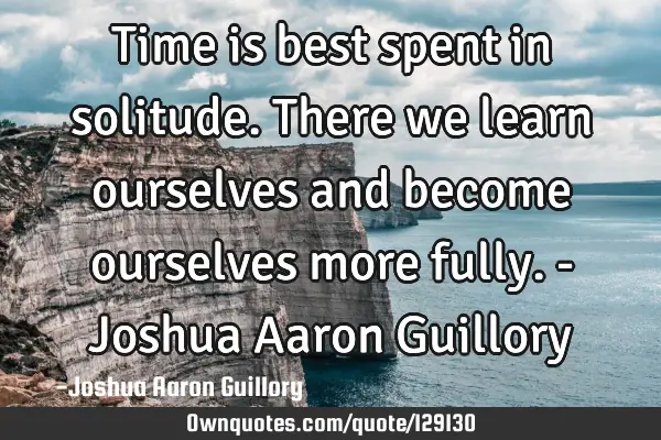 Time is best spent in solitude. There we learn ourselves and become ourselves more fully. - Joshua A