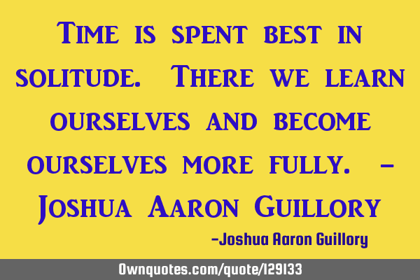 Time is spent best in solitude. There we learn ourselves and become ourselves more fully. - Joshua A