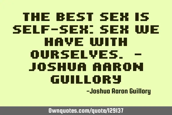 The best sex is self-sex: sex we have with ourselves. - Joshua Aaron G