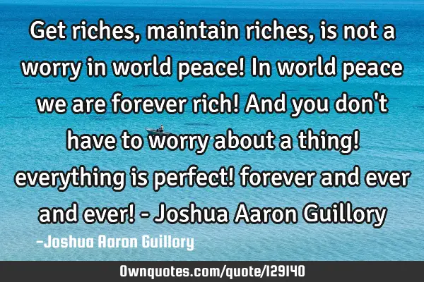 Get riches, maintain riches, is not a worry in world peace! In world peace we are forever rich! And