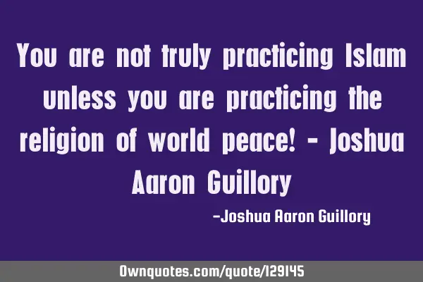 You are not truly practicing Islam unless you are practicing the religion of world peace! - Joshua A
