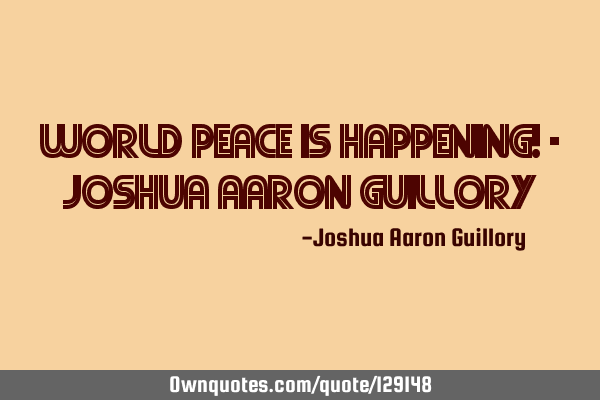World peace is happening! - Joshua Aaron G