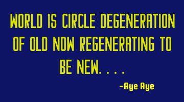 World is circle degeneration of old now regenerating to be new....