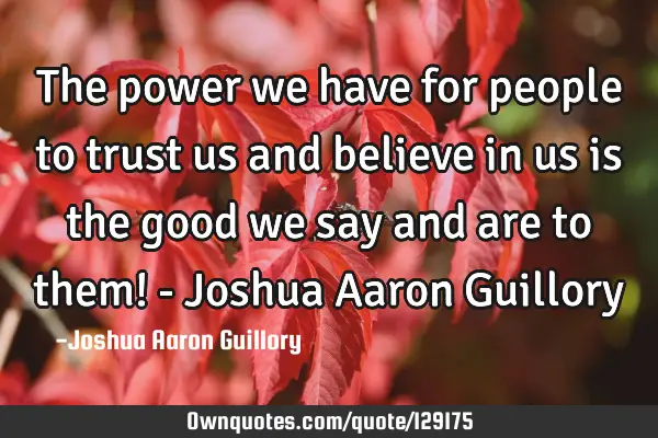 The power we have for people to trust us and believe in us is the good we say and are to them! - J