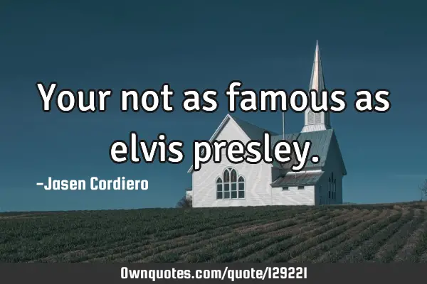 Your not as famous as elvis
