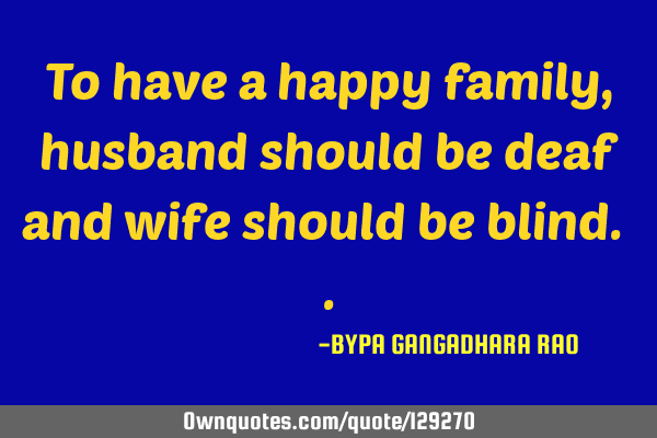 To have a happy family , husband should be deaf and wife should be blind.