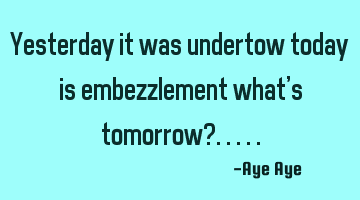 Yesterday it was undertow today is embezzlement what's tomorrow?.....