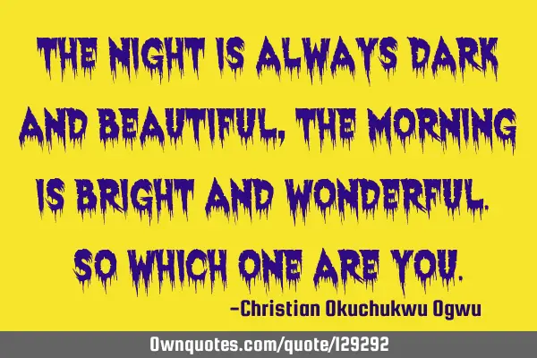 The night is always dark and beautiful, the morning is bright and wonderful. So which one are