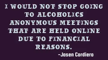 I WOULD NOT STOP GOING TO ALCOHOLICS ANONYMOUS MEETINGS THAT ARE HELD ONLINE DUE TO FINANCIAL REASON