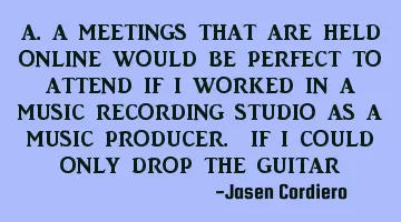 A.A MEETINGS THAT ARE HELD ONLINE WOULD BE PERFECT TO ATTEND IF I WORKED IN A MUSIC RECORDING STUDIO