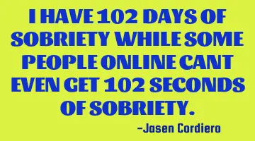 I HAVE 102 DAYS OF SOBRIETY WHILE SOME PEOPLE ONLINE CANT EVEN GET 102 SECONDS OF SOBRIETY.