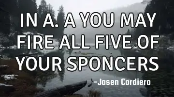 IN A.A YOU MAY FIRE ALL FIVE OF YOUR SPONCERS