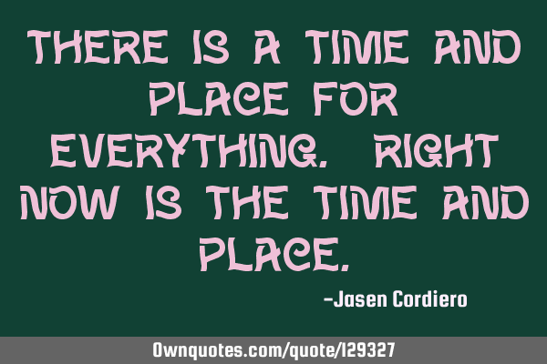 THERE IS A TIME AND PLACE FOR EVERYTHING. RIGHT NOW IS THE TIME AND PLACE