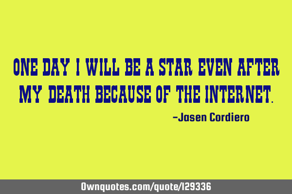 ONE DAY I WILL BE A STAR EVEN AFTER MY DEATH BECAUSE OF THE INTERNET